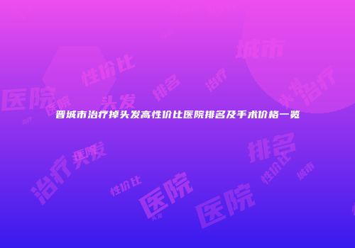 晋城市治疗掉头发高性价比医院排名及手术价格一览