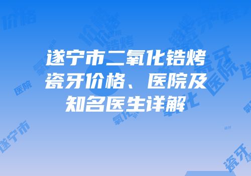 遂宁市二氧化锆烤瓷牙价格、医院及知名医生详解