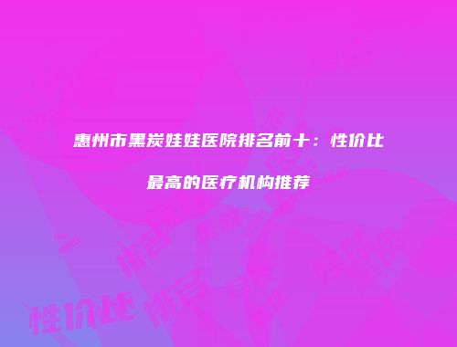 惠州市黑炭娃娃医院排名前十：性价比最高的医疗机构推荐