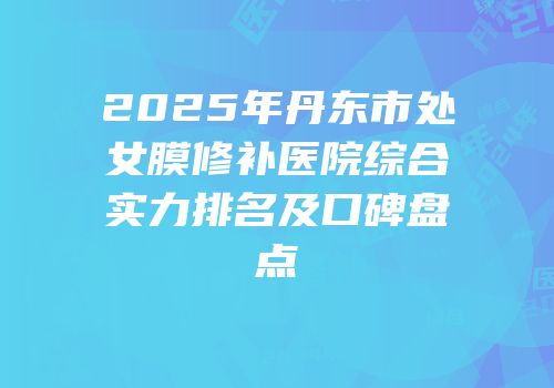 2025年丹东市处女膜修补医院综合实力排名及口碑盘点