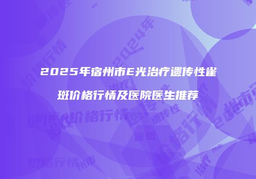 2025年宿州市E光治疗遗传性雀斑价格行情及医院医生推荐