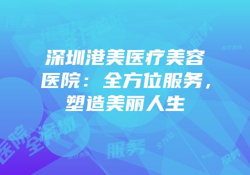 深圳港美医疗美容医院：全方位服务，塑造美丽人生