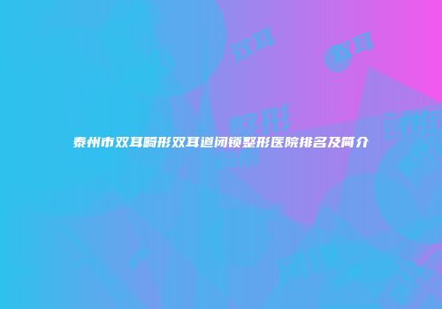 泰州市双耳畸形双耳道闭锁整形医院排名及简介