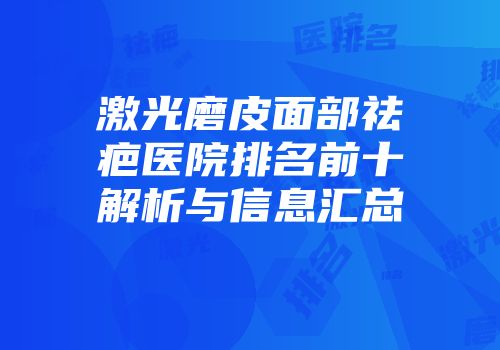 激光磨皮面部祛疤医院排名前十解析与信息汇总