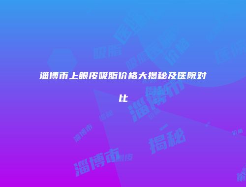 淄博市上眼皮吸脂价格大揭秘及医院对比