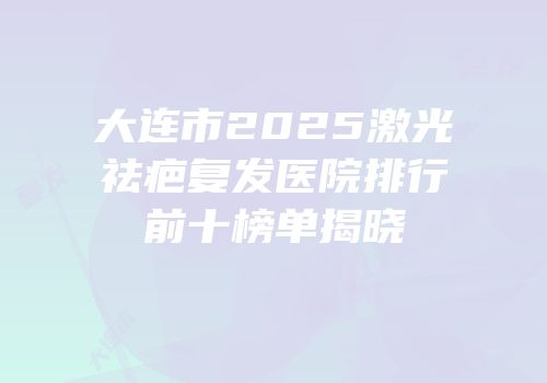 大连市2025激光祛疤复发医院排行前十榜单揭晓