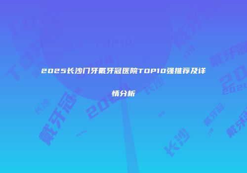2025长沙门牙戴牙冠医院TOP10强推荐及详情分析