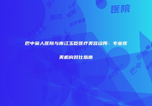 巴中丽人医院与南江玉臣医疗美容诊所：专业医美机构对比指南