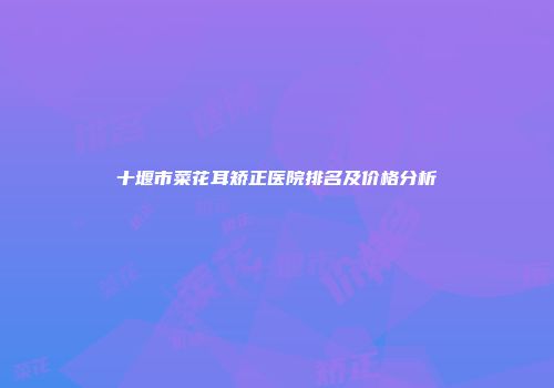 十堰市菜花耳矫正医院排名及价格分析