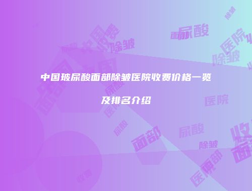 中国玻尿酸面部除皱医院收费价格一览及排名介绍