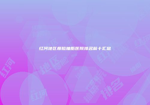 红河地区瘦脸抽脂医院排名前十汇总