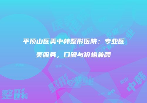 平顶山医美中韩整形医院：专业医美服务，口碑与价格兼顾