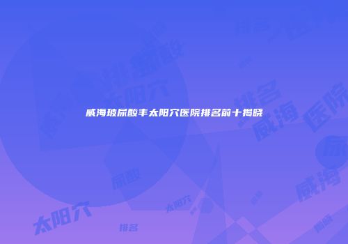 威海玻尿酸丰太阳穴医院排名前十揭晓