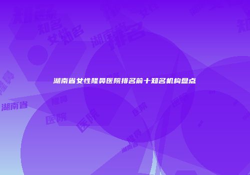 湖南省女性隆鼻医院排名前十知名机构盘点