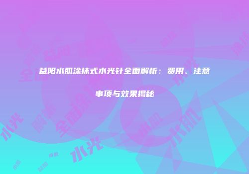 益阳水肌涂抹式水光针全面解析：费用、注意事项与效果揭秘