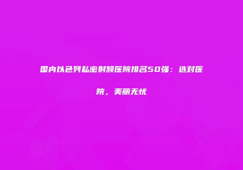 国内以色列私密射频医院排名50强：选对医院，美丽无忧