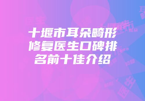 十堰市耳朵畸形修复医生口碑排名前十佳介绍