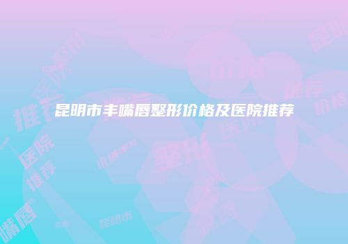 昆明市丰嘴唇整形价格及医院推荐