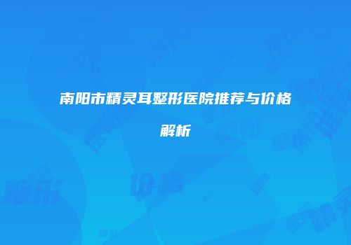 南阳市精灵耳整形医院推荐与价格解析