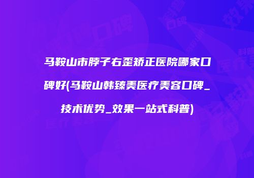马鞍山市脖子右歪矫正医院哪家口碑好(马鞍山韩臻美医疗美容口碑_技术优势_效果一站式科普)