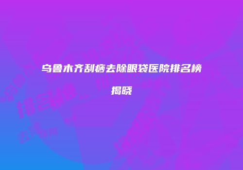 乌鲁木齐刮痧去除眼袋医院排名榜揭晓