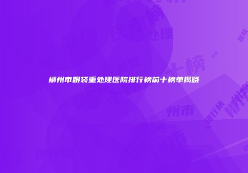 郴州市眼袋重处理医院排行榜前十榜单揭晓