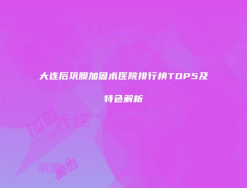 大连后巩膜加固术医院排行榜TOP5及特色解析