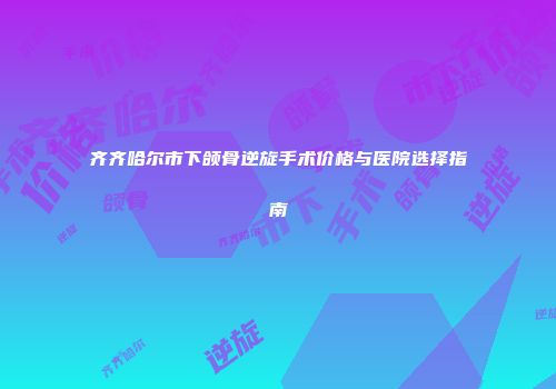 齐齐哈尔市下颌骨逆旋手术价格与医院选择指南