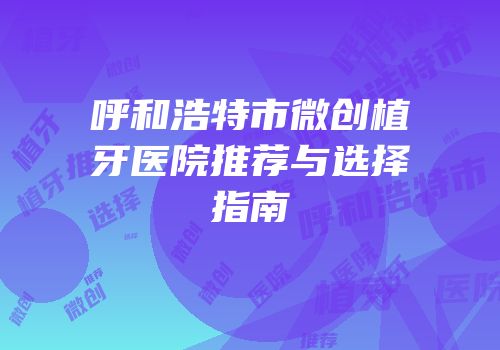 呼和浩特市微创植牙医院推荐与选择指南