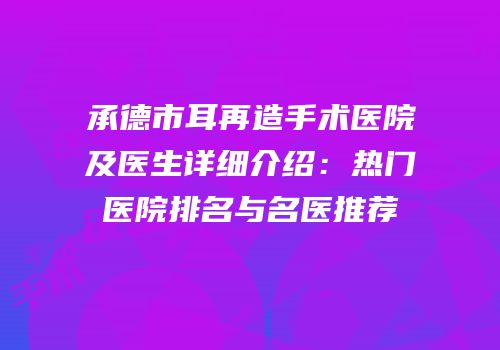 承德市耳再造手术医院及医生详细介绍：热门医院排名与名医推荐