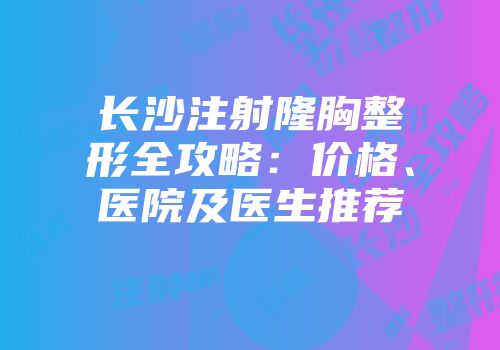 长沙注射隆胸整形全攻略：价格、医院及医生推荐