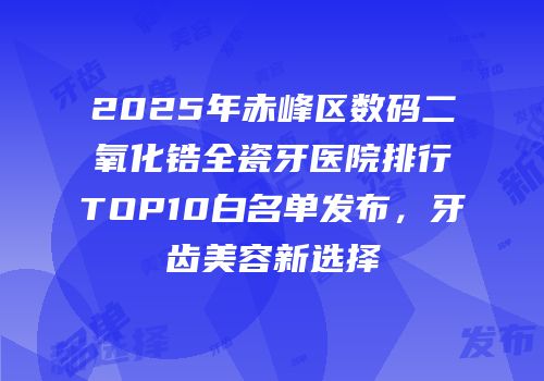 2025年赤峰区数码二氧化锆全瓷牙医院排行TOP10白名单发布，牙齿美容新选择