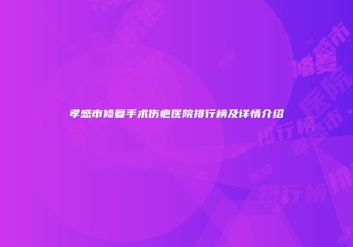 孝感市修复手术伤疤医院排行榜及详情介绍
