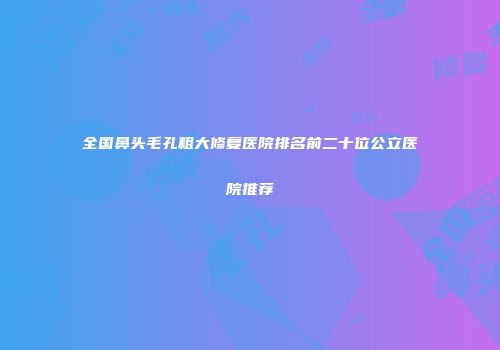 全国鼻头毛孔粗大修复医院排名前二十位公立医院推荐