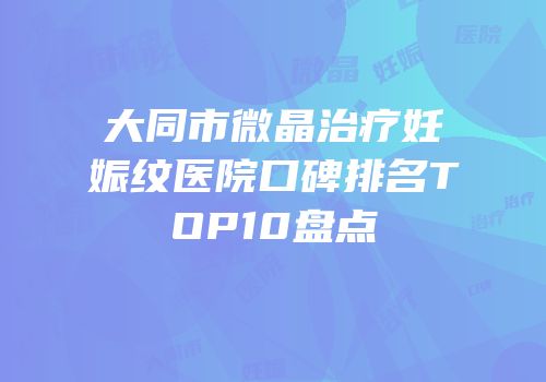 大同市微晶治疗妊娠纹医院口碑排名TOP10盘点