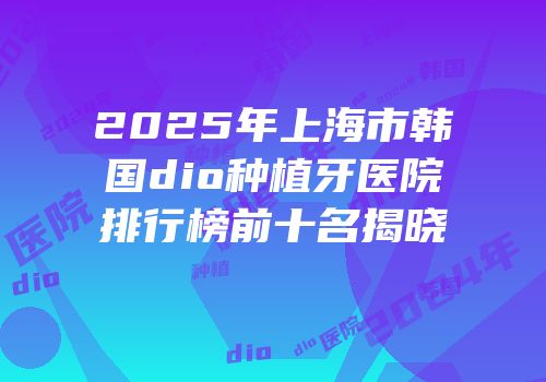 2025年上海市韩国dio种植牙医院排行榜前十名揭晓