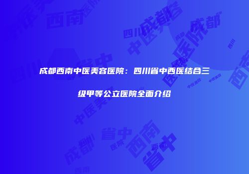 成都西南中医美容医院：四川省中西医结合三级甲等公立医院全面介绍