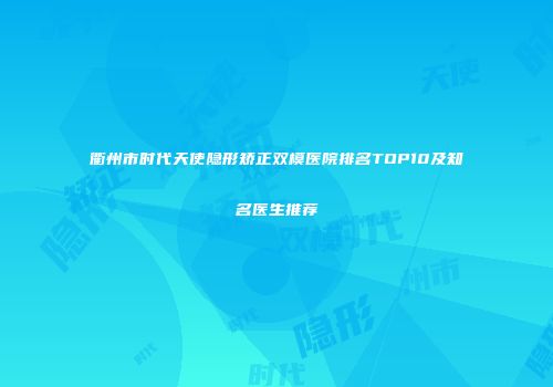 衢州市时代天使隐形矫正双模医院排名TOP10及知名医生推荐