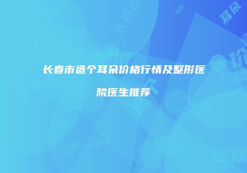 长春市造个耳朵价格行情及整形医院医生推荐