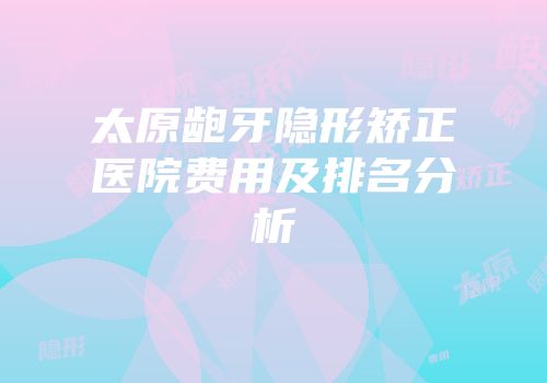太原龅牙隐形矫正医院费用及排名分析