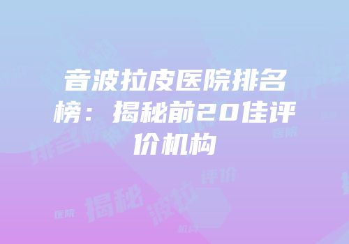 音波拉皮医院排名榜：揭秘前20佳评价机构