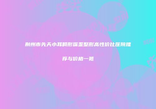 荆州市先天小耳畸形嘴歪整形高性价比医院推荐与价格一览