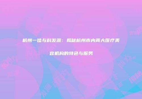 杭州一佳与科发源：揭秘杭州市内两大医疗美容机构的特色与服务