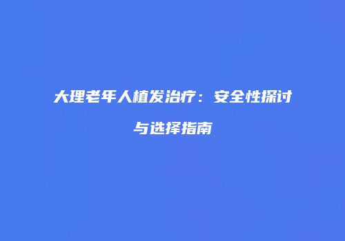 大理老年人植发治疗：安全性探讨与选择指南