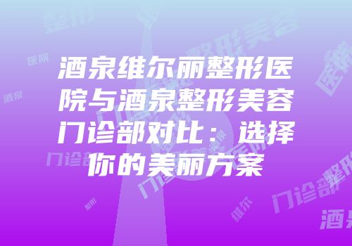 酒泉维尔丽整形医院与酒泉整形美容门诊部对比：选择你的美丽方案