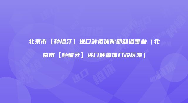 北京市【种植牙】进口种植体你都知道哪些（北京市【种植牙】进口种植体口腔医院）