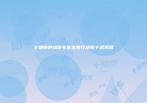 十堰市种植阴毛医生排行榜前十名揭晓