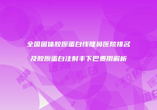 全国固体胶原蛋白线隆鼻医院排名及胶原蛋白注射丰下巴费用解析