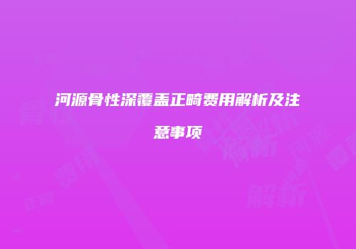 河源骨性深覆盖正畸费用解析及注意事项