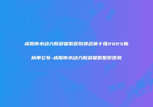 咸阳市水动力臀部吸脂医院排名前十强2025新榜单公布-咸阳市水动力臀部吸脂整形医院